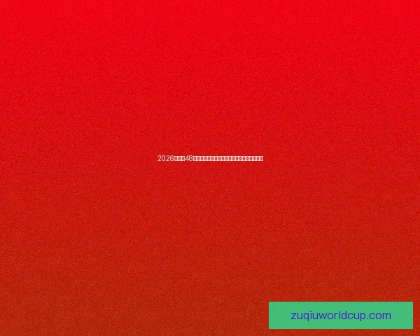 2026世界杯48队扩军新时代全球足球格局重塑与强队新挑战