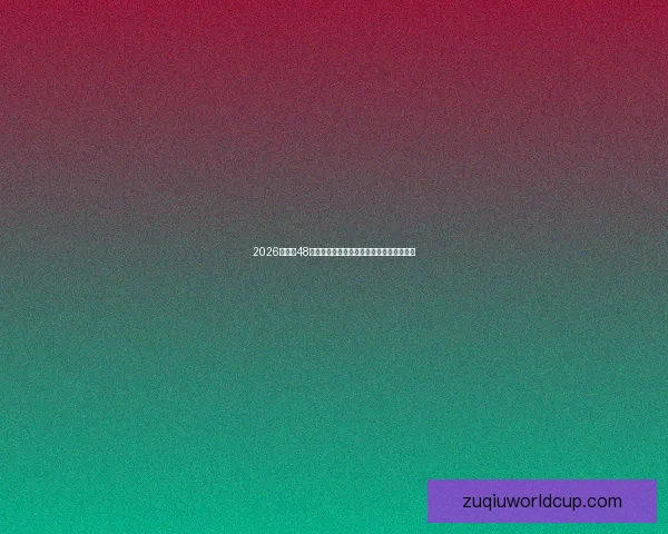 2026世界杯48队扩军新格局与全球足球竞争演变全景解析