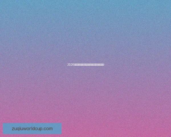 2026世界杯竞猜预测分析与热门球队动态全方位解析